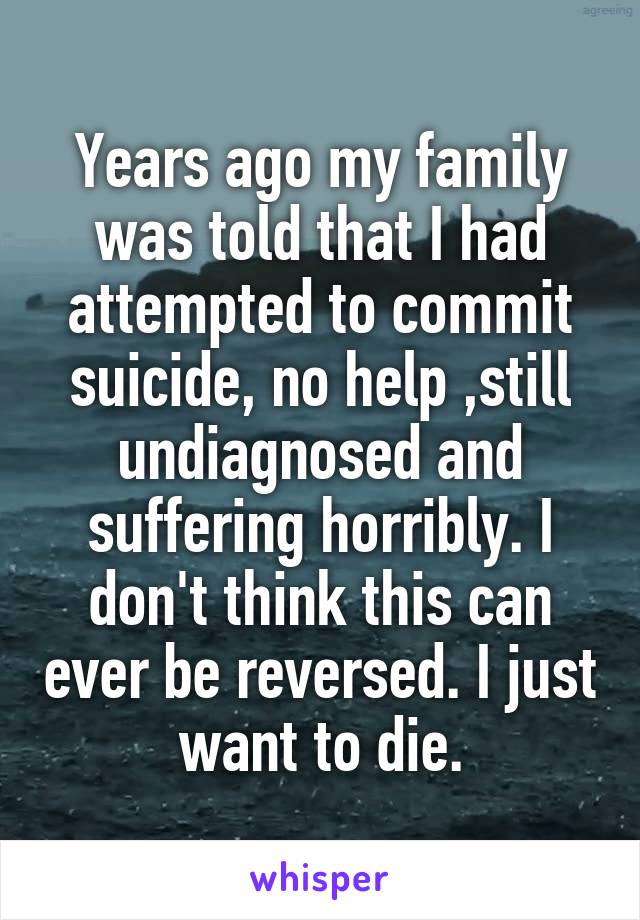 Years ago my family was told that I had attempted to commit suicide, no help ,still undiagnosed and suffering horribly. I don't think this can ever be reversed. I just want to die.