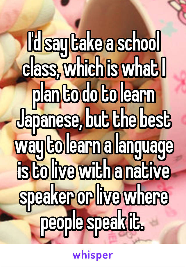 I'd say take a school class, which is what I plan to do to learn Japanese, but the best way to learn a language is to live with a native speaker or live where people speak it. 