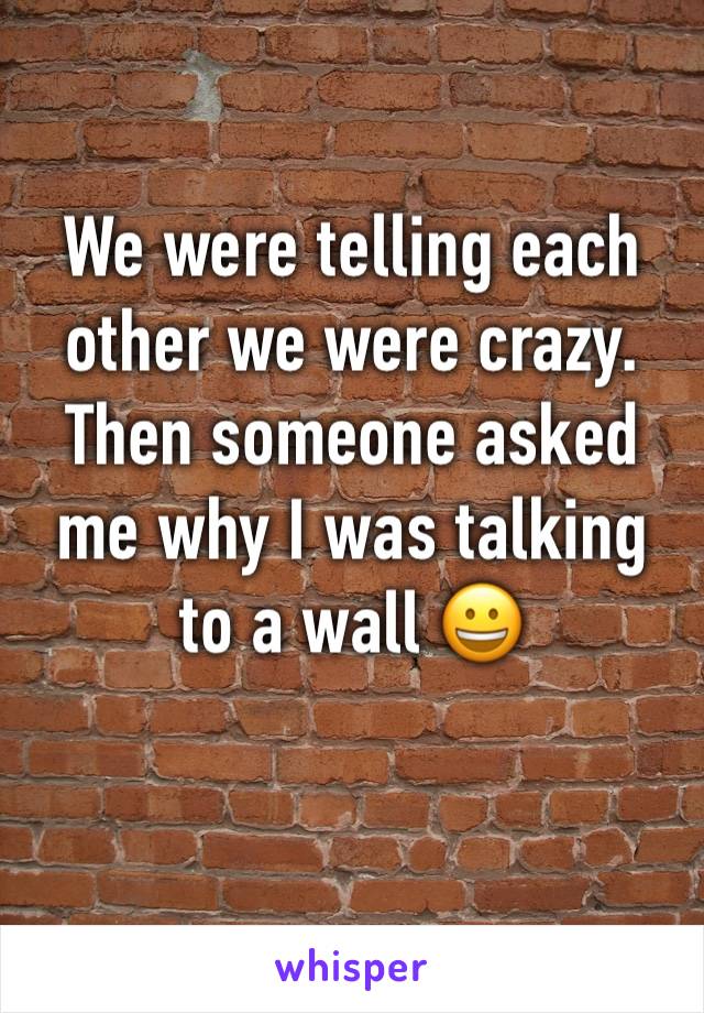 We were telling each other we were crazy. Then someone asked me why I was talking to a wall 😀
