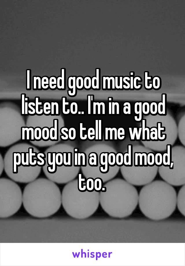 I need good music to listen to.. I'm in a good mood so tell me what puts you in a good mood, too. 