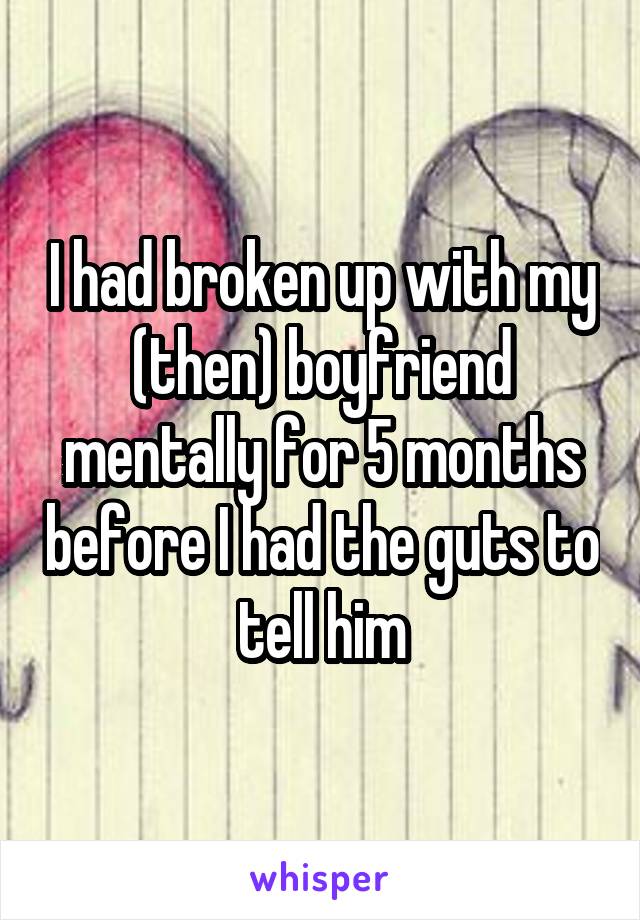 I had broken up with my (then) boyfriend mentally for 5 months before I had the guts to tell him