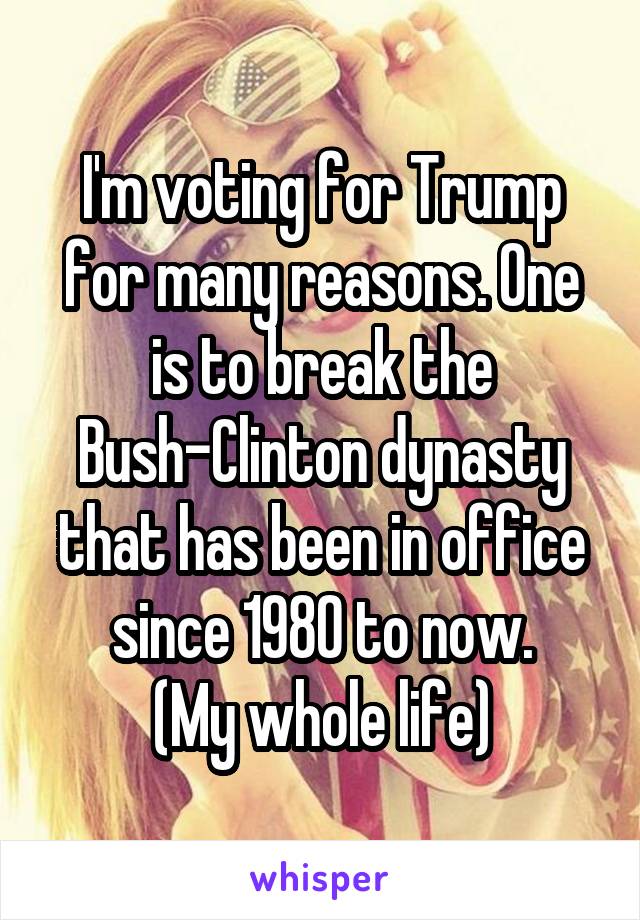 I'm voting for Trump for many reasons. One is to break the Bush-Clinton dynasty that has been in office since 1980 to now.
(My whole life)