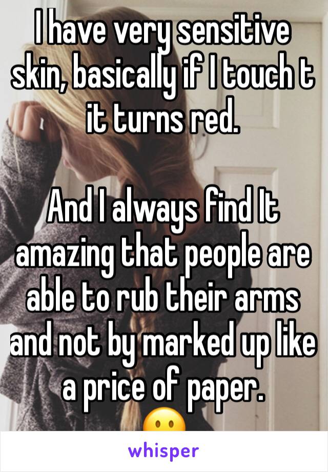 I have very sensitive skin, basically if I touch t it turns red.

And I always find It amazing that people are able to rub their arms and not by marked up like a price of paper.
😐