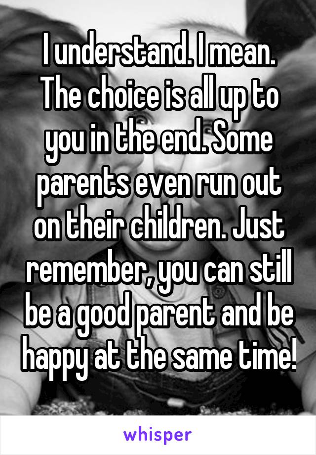 I understand. I mean. The choice is all up to you in the end. Some parents even run out on their children. Just remember, you can still be a good parent and be happy at the same time! 