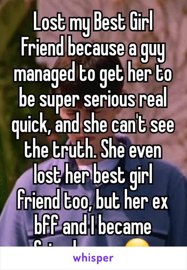 Lost my Best Girl Friend because a guy managed to get her to be super serious real quick, and she can't see the truth. She even lost her best girl friend too, but her ex bff and I became friends now.☺