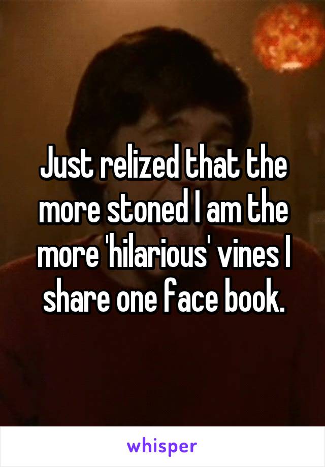Just relized that the more stoned I am the more 'hilarious' vines I share one face book.