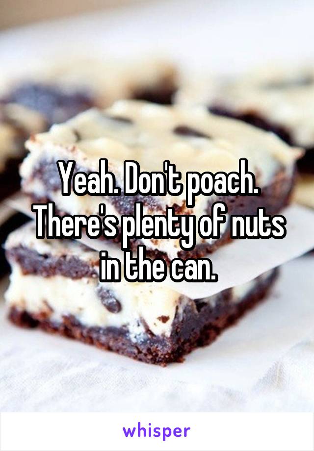 Yeah. Don't poach. There's plenty of nuts in the can.