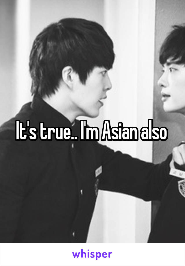 It's true.. I'm Asian also 