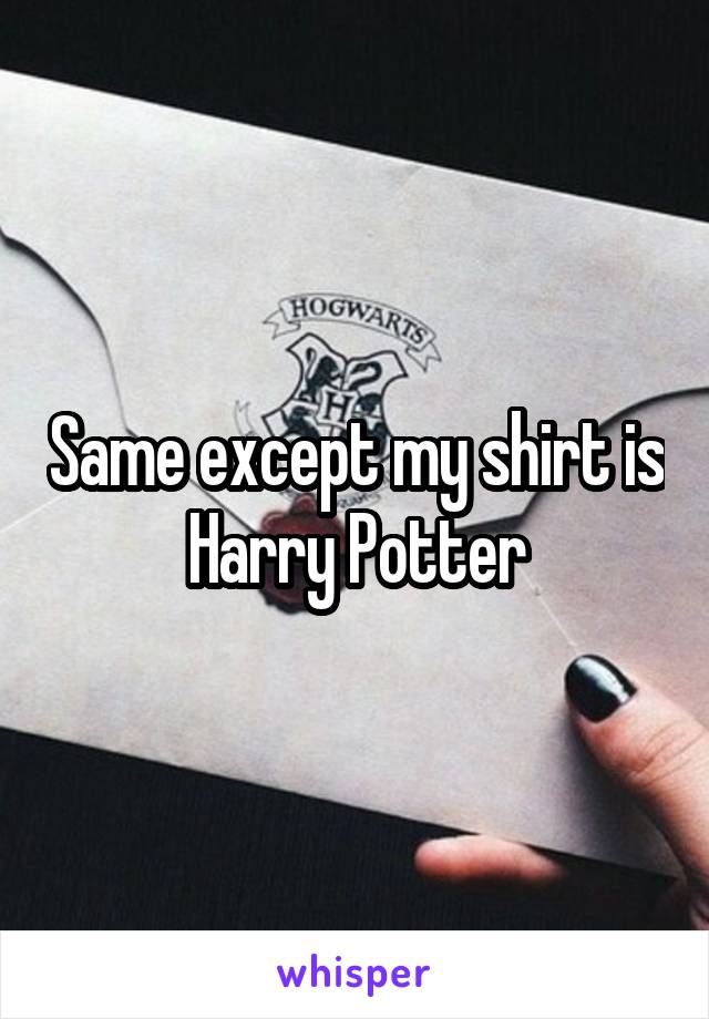 Same except my shirt is Harry Potter