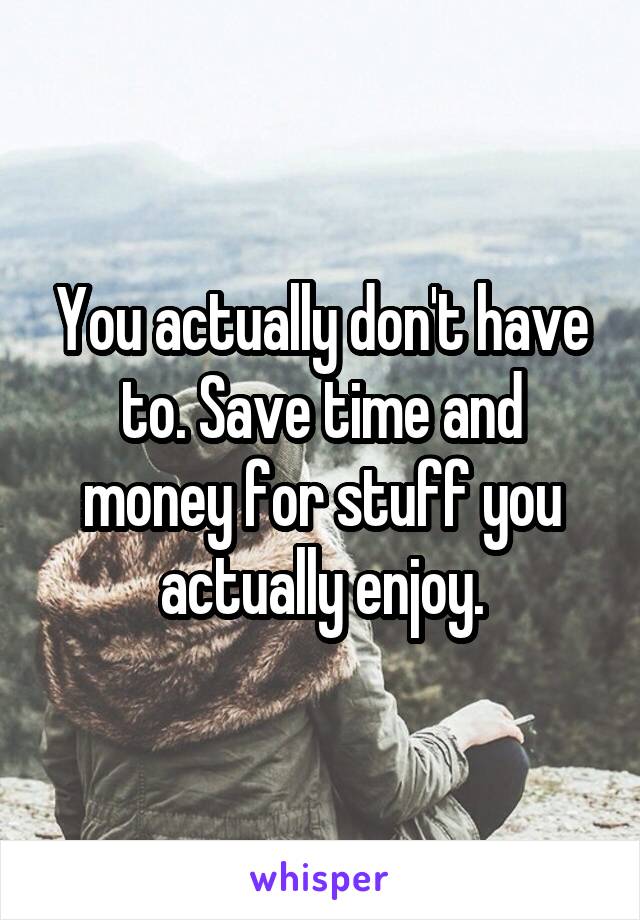 You actually don't have to. Save time and money for stuff you actually enjoy.