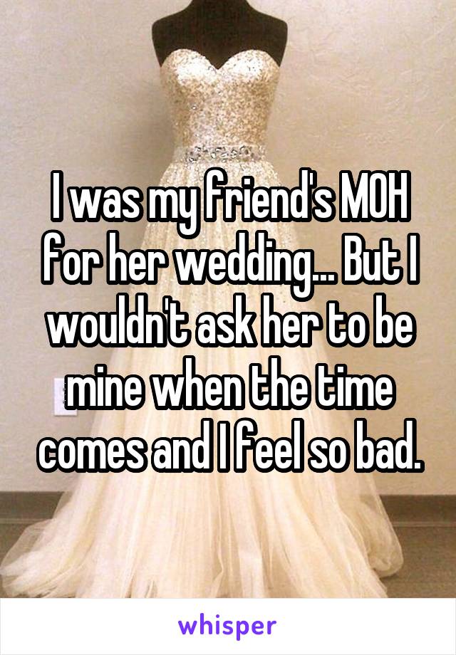 I was my friend's MOH for her wedding... But I wouldn't ask her to be mine when the time comes and I feel so bad.