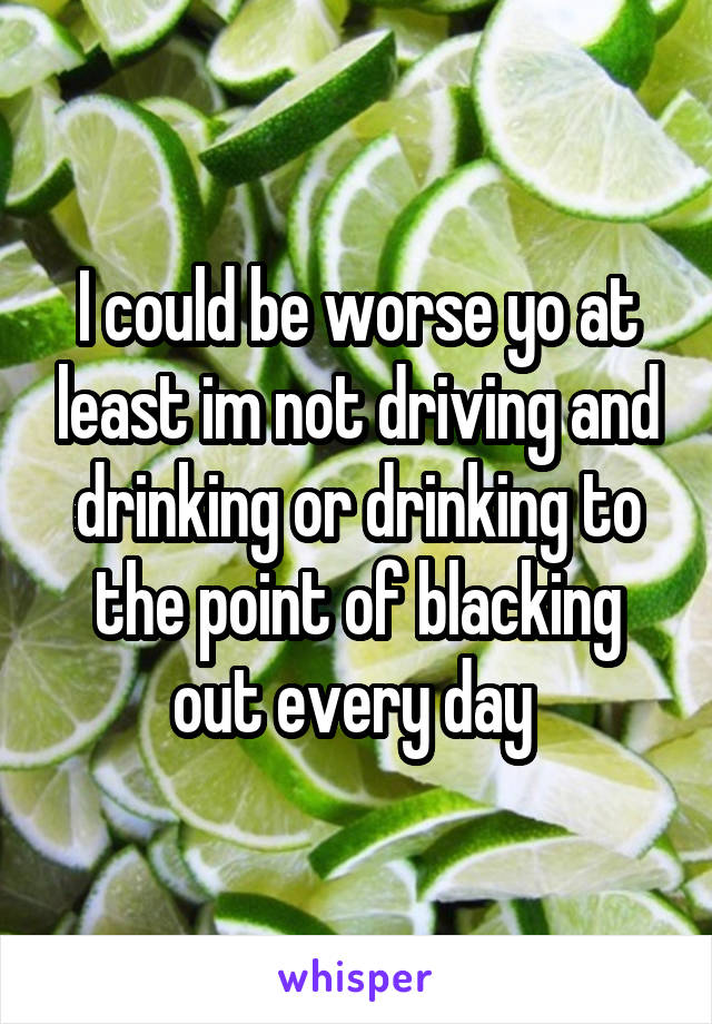 I could be worse yo at least im not driving and drinking or drinking to the point of blacking out every day 
