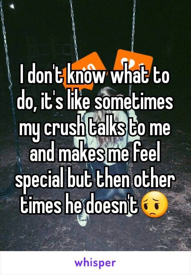 I don't know what to do, it's like sometimes my crush talks to me and makes me feel special but then other times he doesn't😔