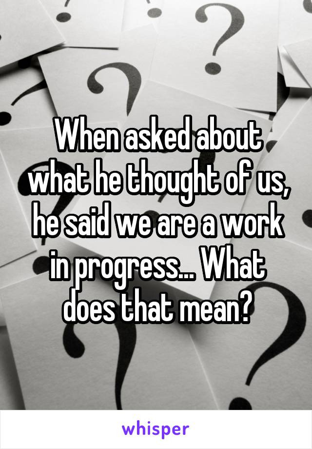 When asked about what he thought of us, he said we are a work in progress... What does that mean?