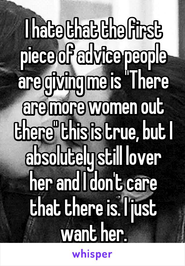 I hate that the first piece of advice people are giving me is "There are more women out there" this is true, but I absolutely still lover her and I don't care that there is. I just want her.