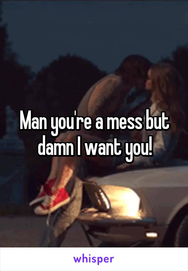 Man you're a mess but damn I want you!