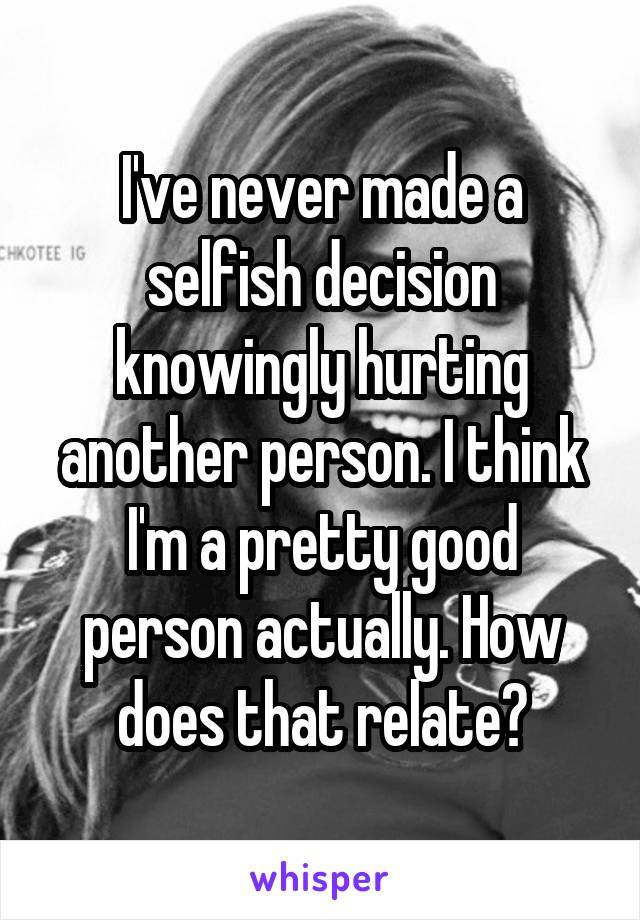 I've never made a selfish decision knowingly hurting another person. I think I'm a pretty good person actually. How does that relate?