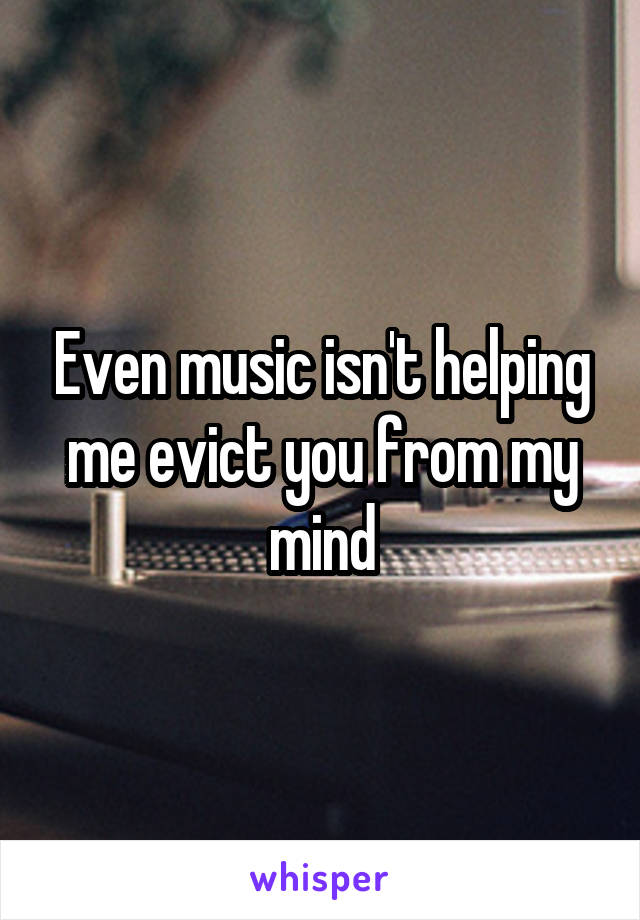 Even music isn't helping me evict you from my mind