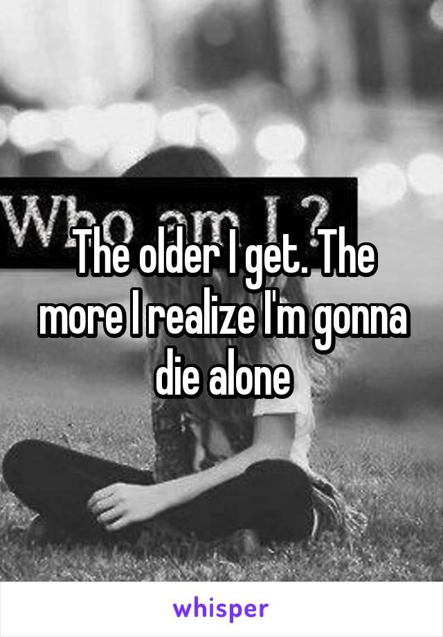 The older I get. The more I realize I'm gonna die alone