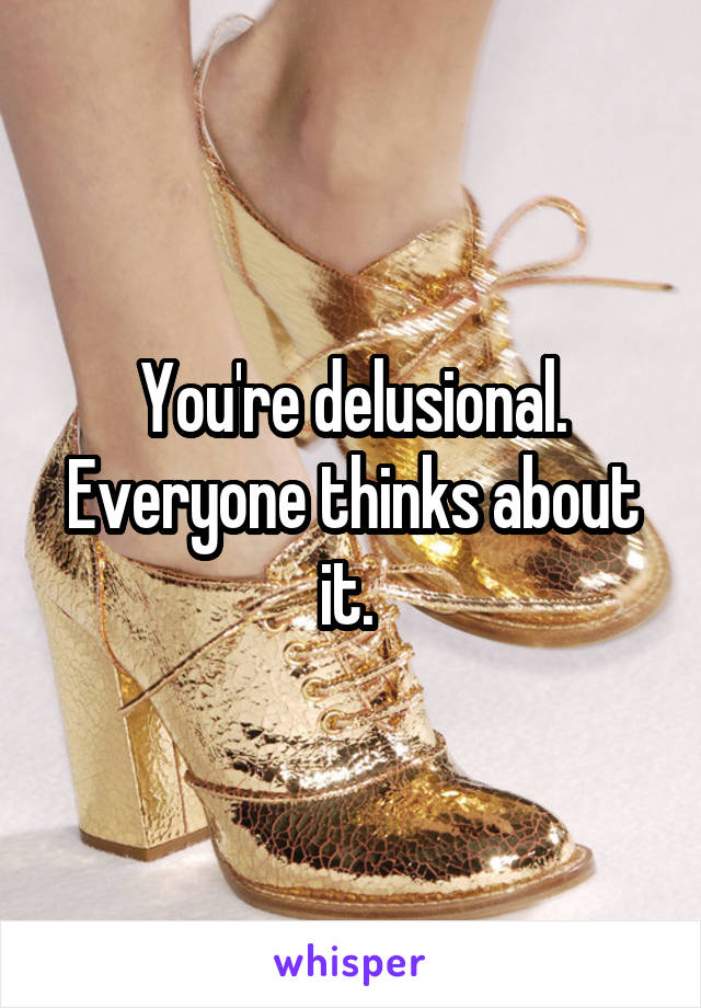 You're delusional. Everyone thinks about it. 