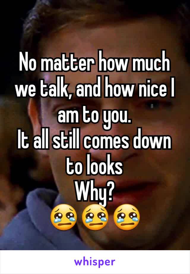 No matter how much we talk, and how nice I am to you.
It all still comes down to looks
Why?
😢😢😢
