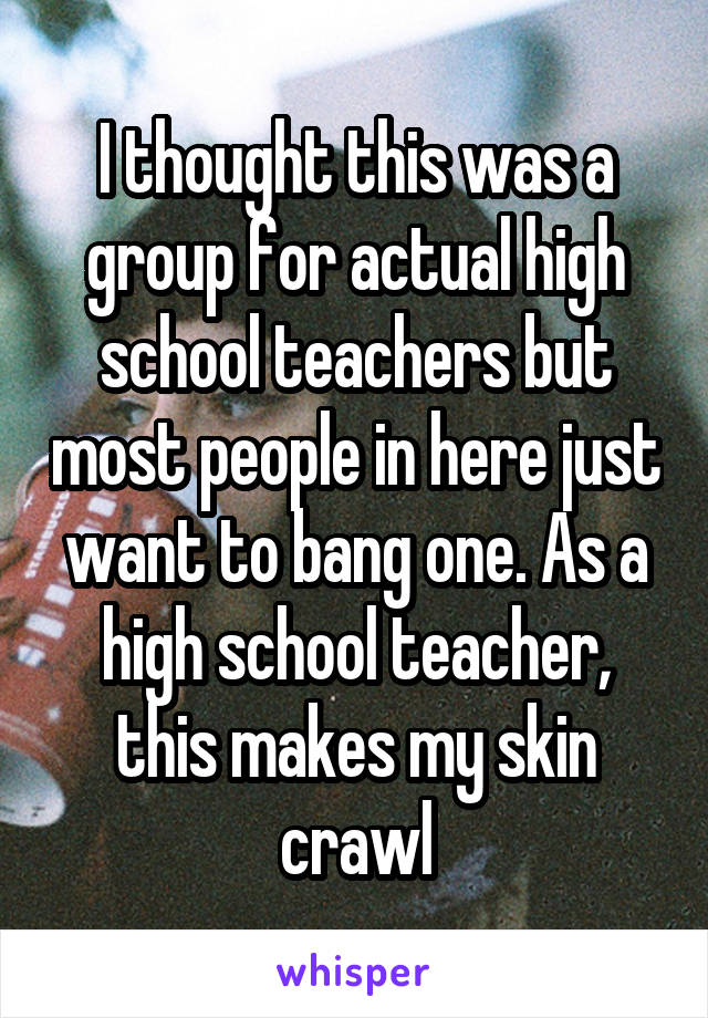 I thought this was a group for actual high school teachers but most people in here just want to bang one. As a high school teacher, this makes my skin crawl