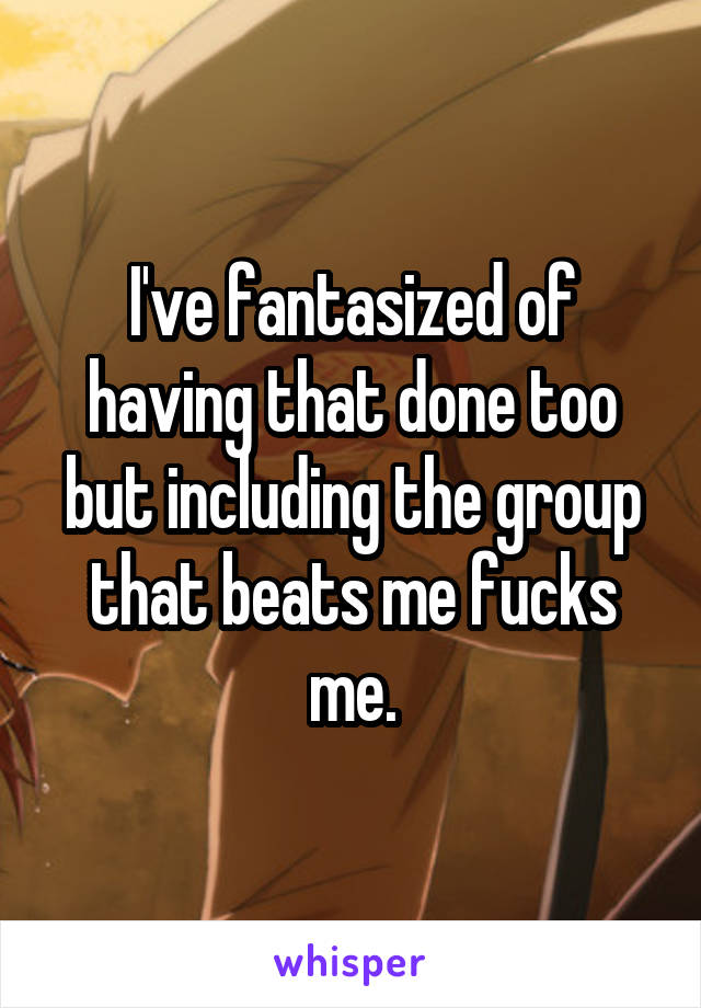 I've fantasized of having that done too but including the group that beats me fucks me.