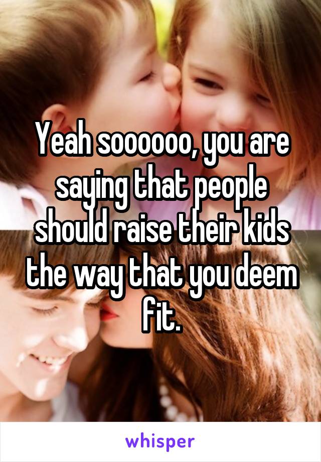 Yeah soooooo, you are saying that people should raise their kids the way that you deem fit.
