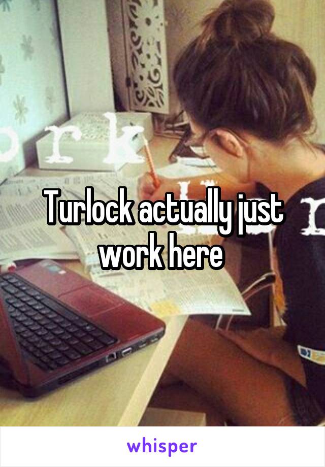 Turlock actually just work here 