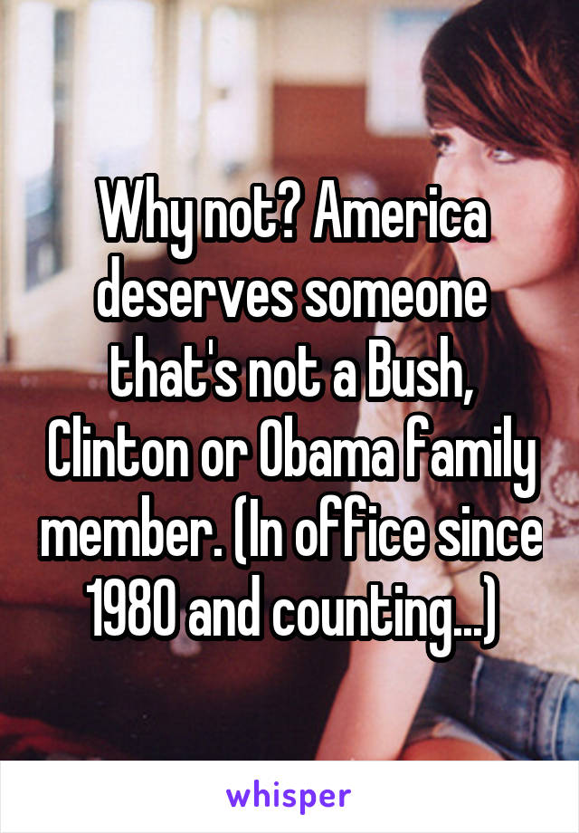 Why not? America deserves someone that's not a Bush, Clinton or Obama family member. (In office since 1980 and counting...)