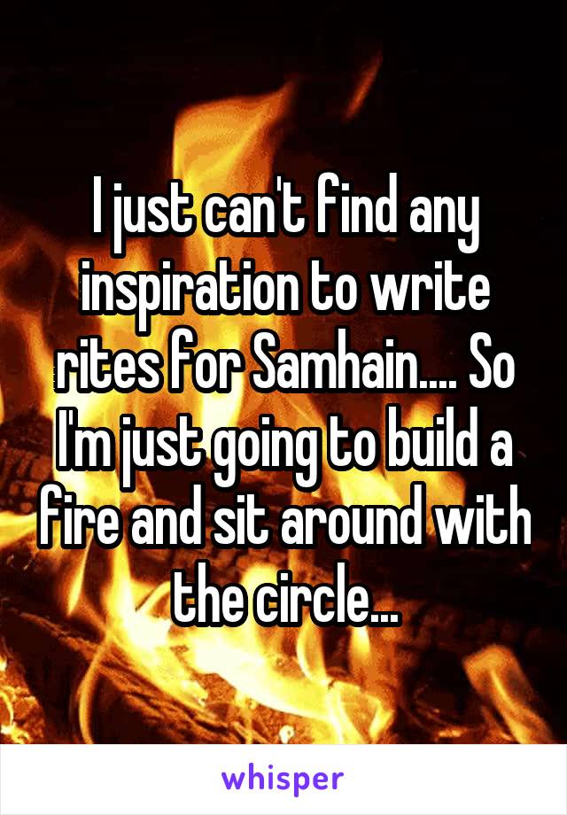 I just can't find any inspiration to write rites for Samhain.... So I'm just going to build a fire and sit around with the circle...