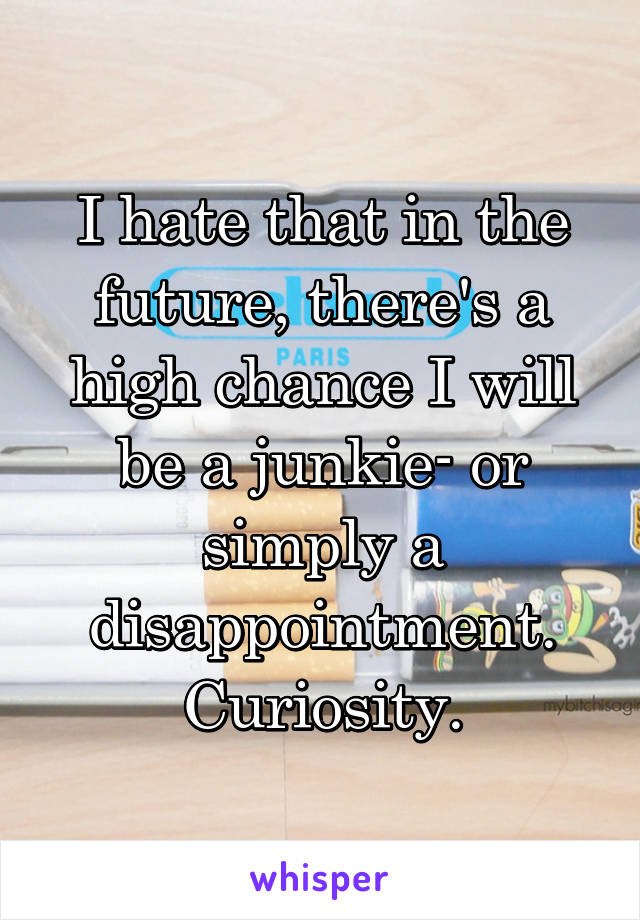 I hate that in the future, there's a high chance I will be a junkie- or simply a disappointment.
Curiosity.