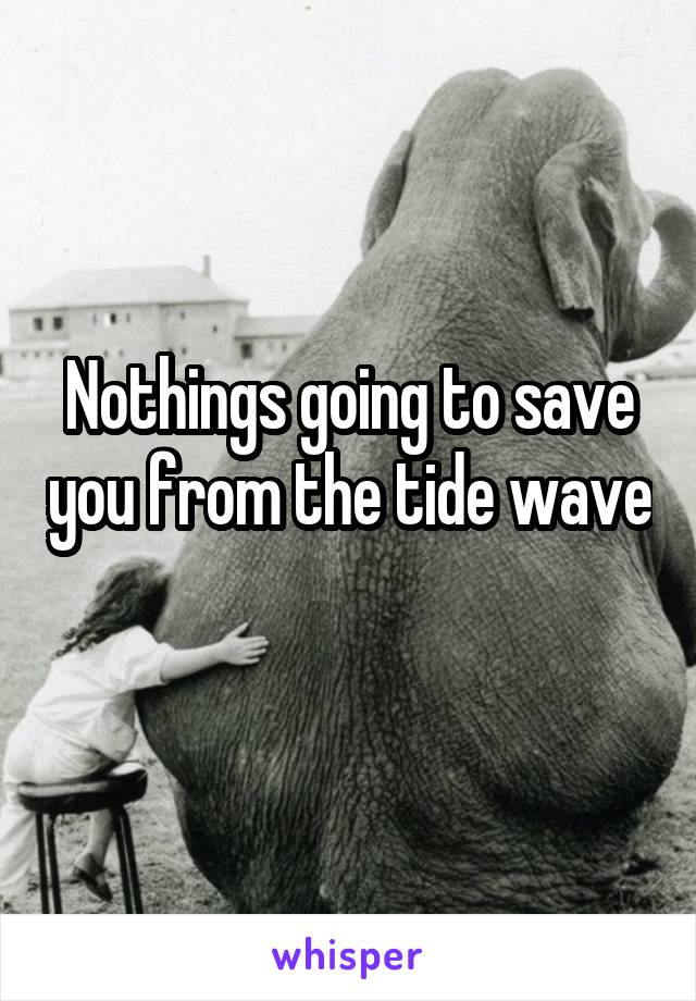 Nothings going to save you from the tide wave 
