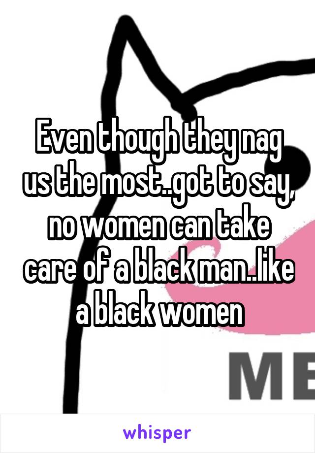 Even though they nag us the most..got to say, no women can take care of a black man..like a black women