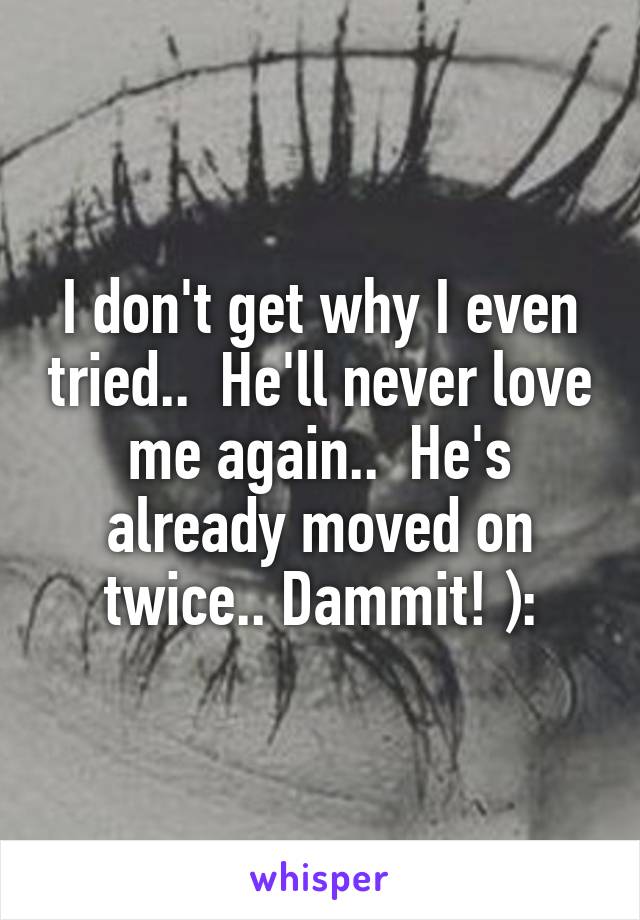 I don't get why I even tried..  He'll never love me again..  He's already moved on twice.. Dammit! ):