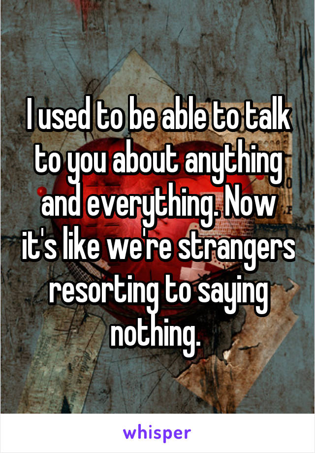I used to be able to talk to you about anything and everything. Now it's like we're strangers resorting to saying nothing. 