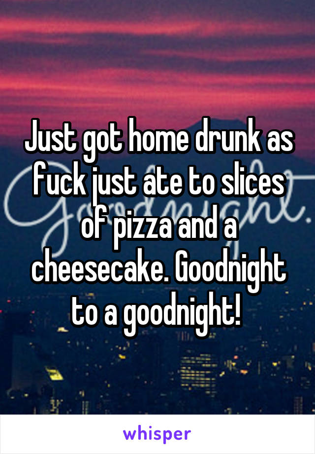 Just got home drunk as fuck just ate to slices of pizza and a cheesecake. Goodnight to a goodnight! 