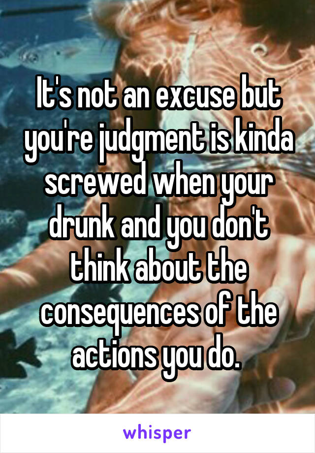 It's not an excuse but you're judgment is kinda screwed when your drunk and you don't think about the consequences of the actions you do. 