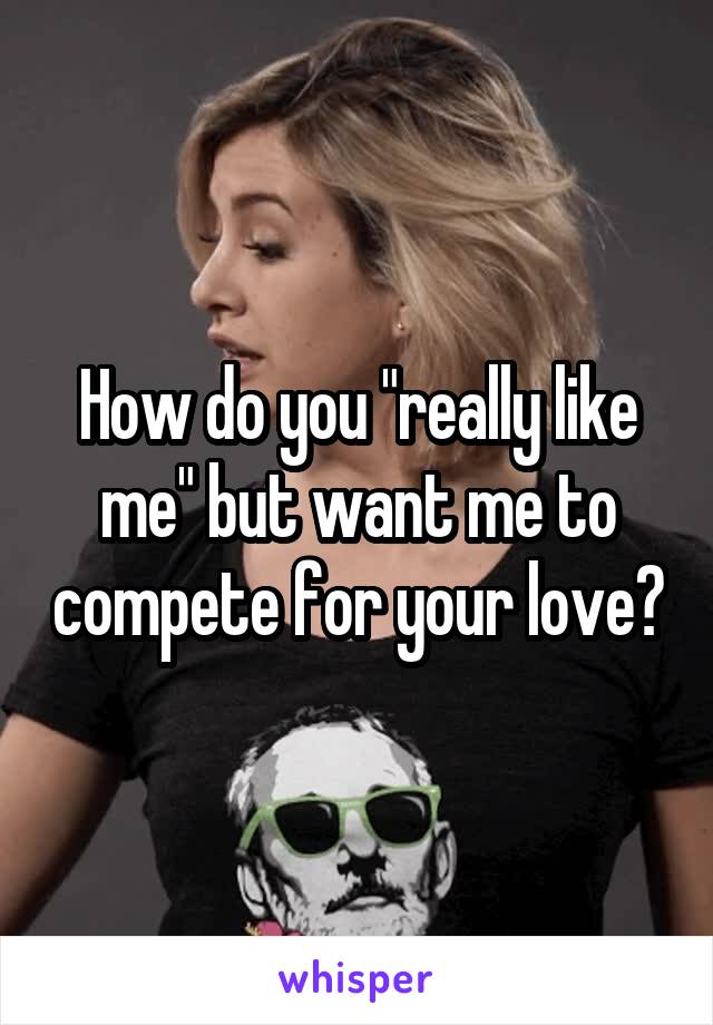 How do you "really like me" but want me to compete for your love?