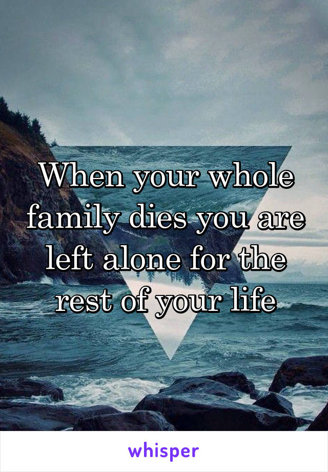 When your whole family dies you are left alone for the rest of your life