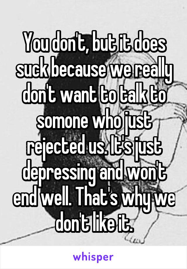 You don't, but it does suck because we really don't want to talk to somone who just rejected us. It's just depressing and won't end well. That's why we don't like it.