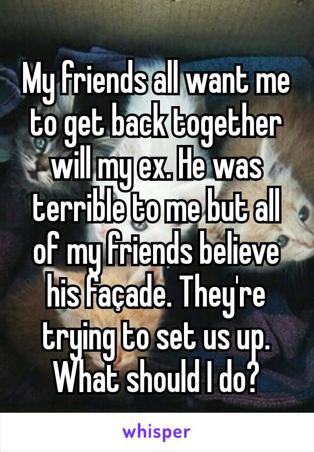 My friends all want me to get back together will my ex. He was terrible to me but all of my friends believe his façade. They're trying to set us up. What should I do?