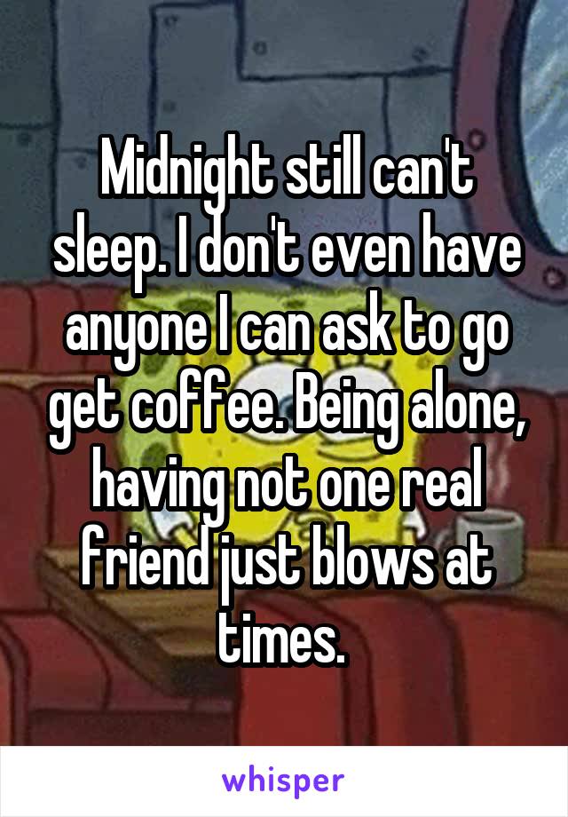 Midnight still can't sleep. I don't even have anyone I can ask to go get coffee. Being alone, having not one real friend just blows at times. 