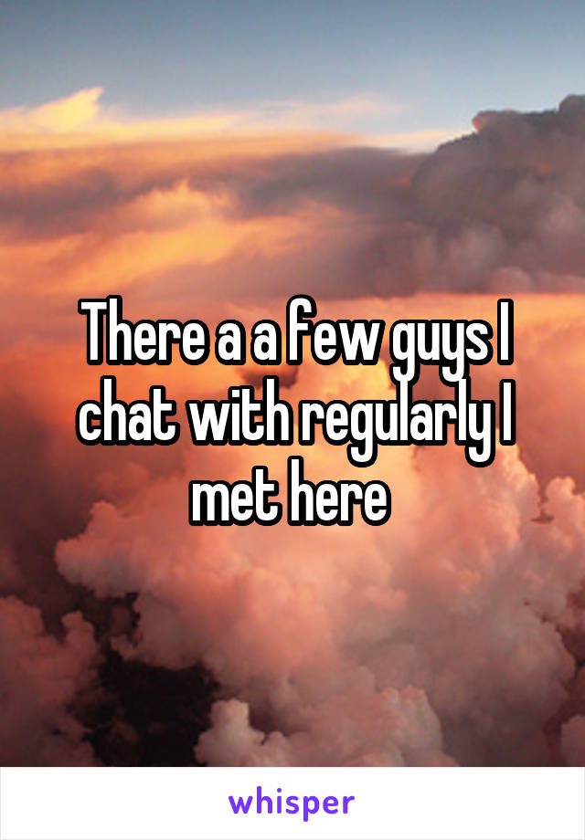 There a a few guys I chat with regularly I met here 
