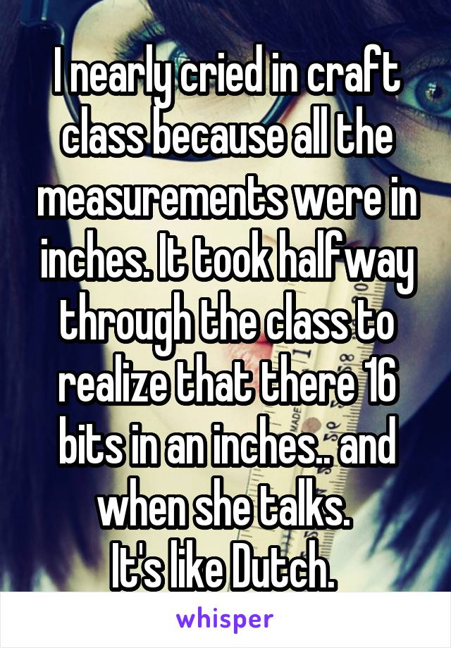 I nearly cried in craft class because all the measurements were in inches. It took halfway through the class to realize that there 16 bits in an inches.. and when she talks. 
It's like Dutch. 