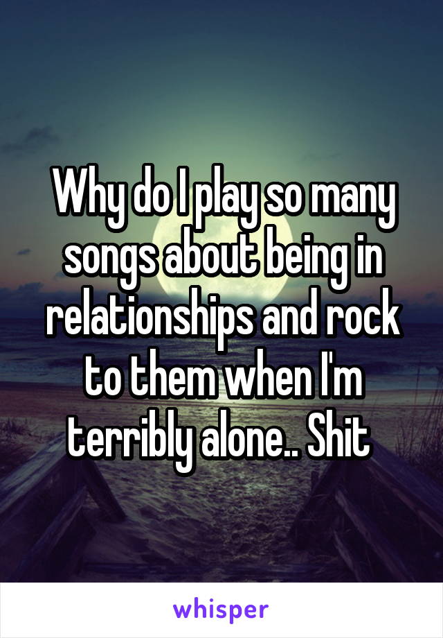 Why do I play so many songs about being in relationships and rock to them when I'm terribly alone.. Shit 