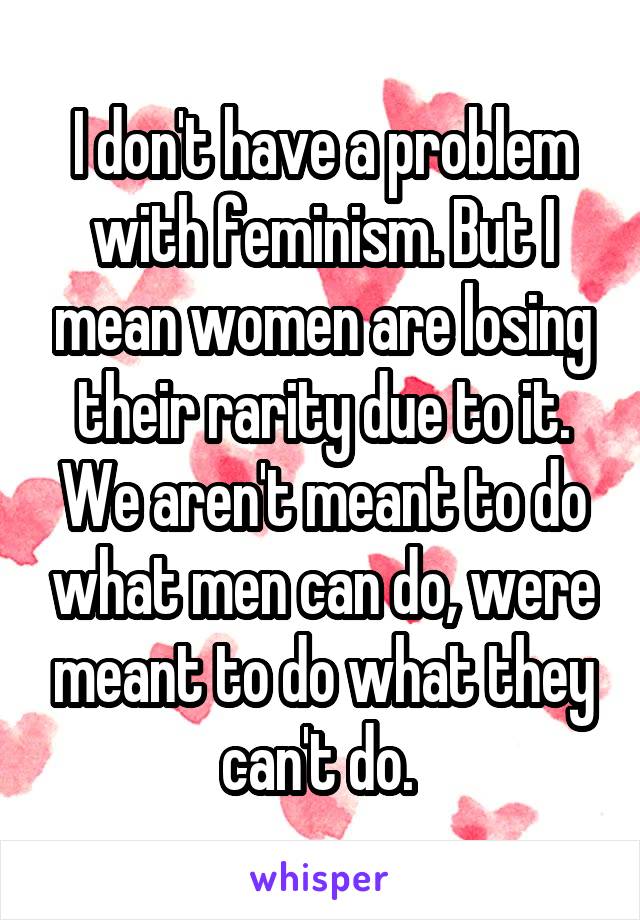 I don't have a problem with feminism. But I mean women are losing their rarity due to it. We aren't meant to do what men can do, were meant to do what they can't do. 