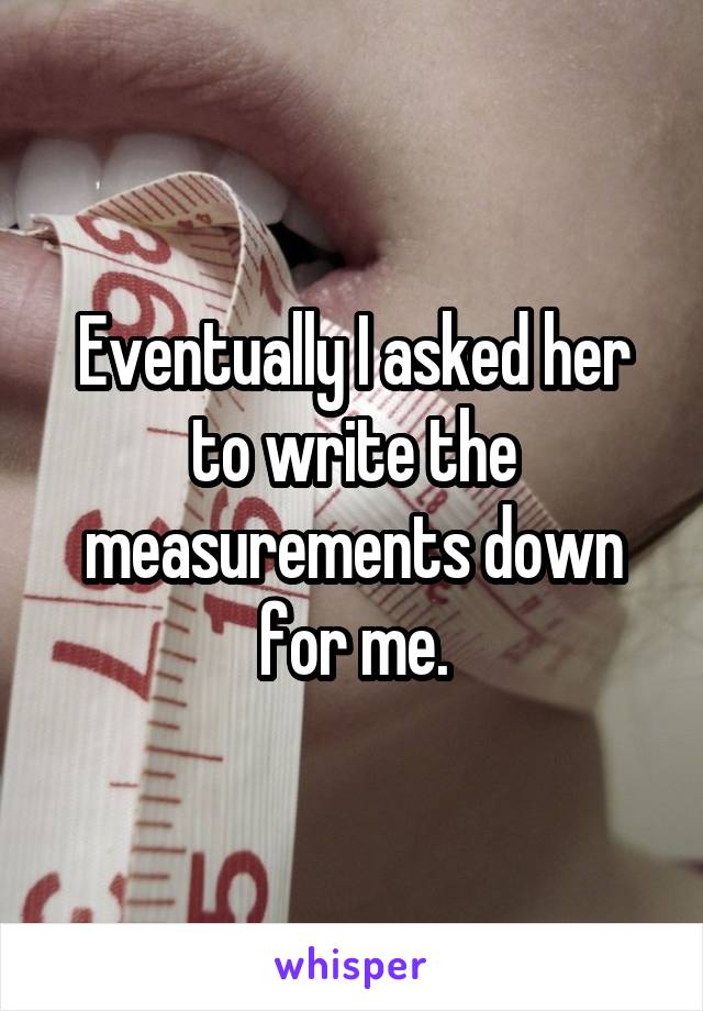 Eventually I asked her to write the measurements down for me.