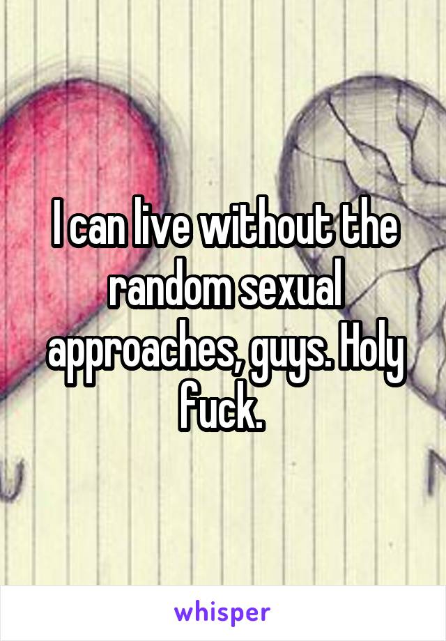 I can live without the random sexual approaches, guys. Holy fuck. 