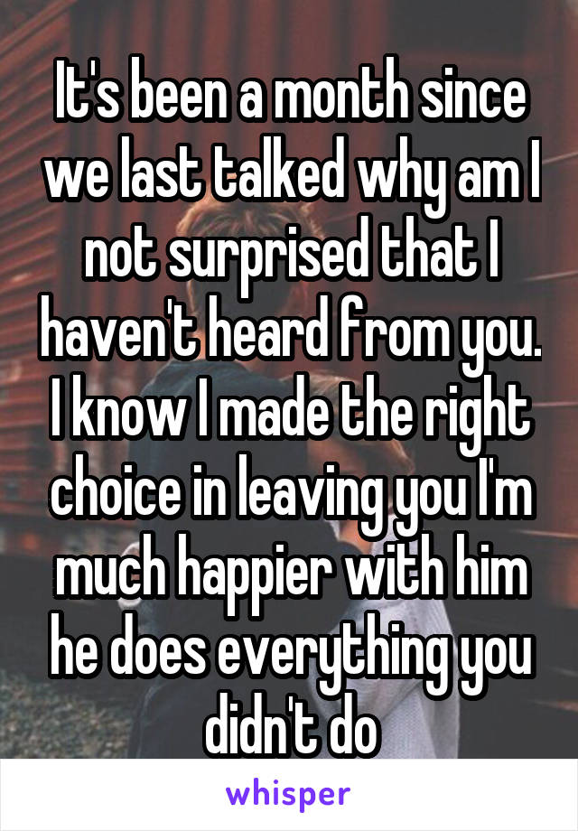 It's been a month since we last talked why am I not surprised that I haven't heard from you. I know I made the right choice in leaving you I'm much happier with him he does everything you didn't do